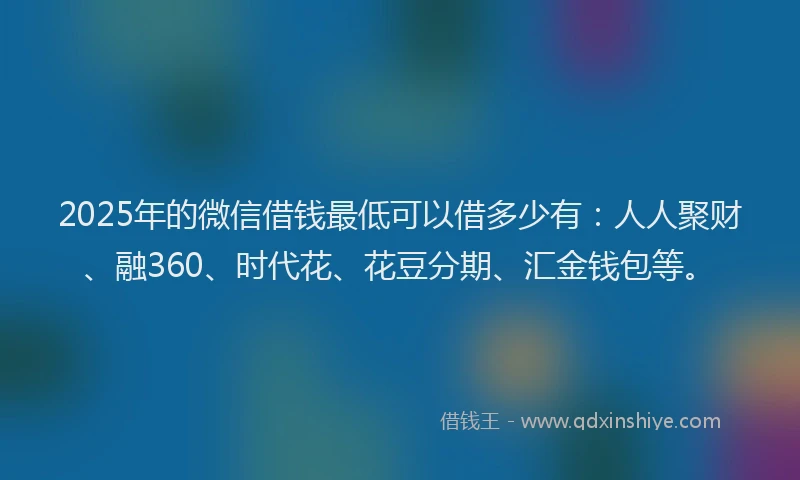 2025年的微信借钱最低可以借多少有：人人聚财、融360、时代花、花豆分期、汇金钱包等。