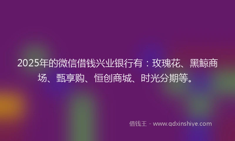 2025年的微信借钱兴业银行有：玫瑰花、黑鲸商场、甄享购、恒创商城、时光分期等。