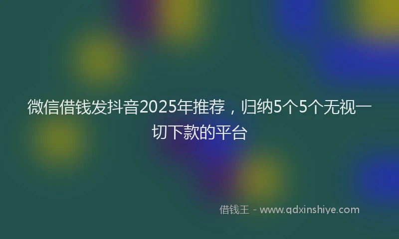 微信借钱发抖音2025年推荐，归纳5个5个无视一切下款的平台