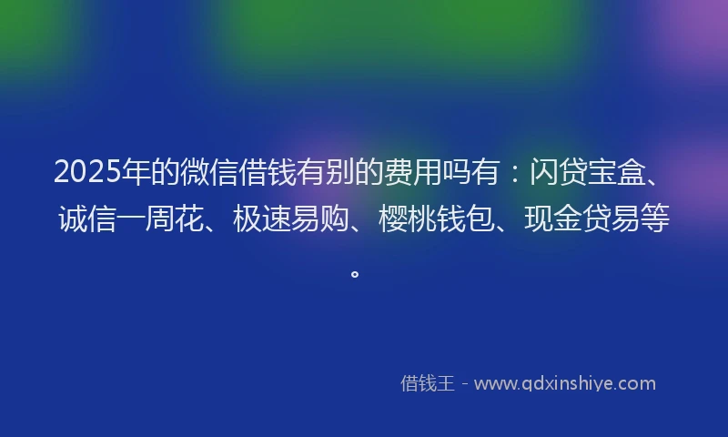 2025年的微信借钱有别的费用吗有：闪贷宝盒、诚信一周花、极速易购、樱桃钱包、现金贷易等。