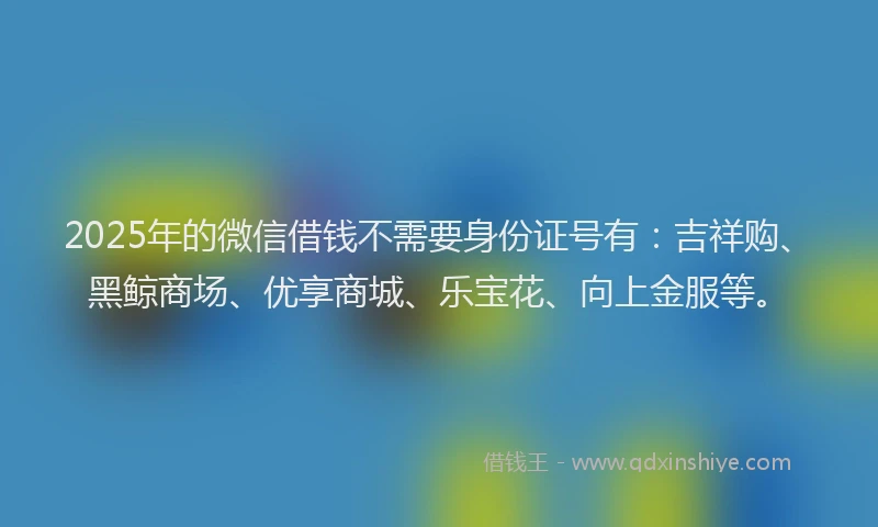 2025年的微信借钱不需要身份证号有：吉祥购、黑鲸商场、优享商城、乐宝花、向上金服等。