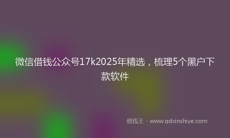 微信借钱公众号17k2025年精选，梳理5个黑户下款软件