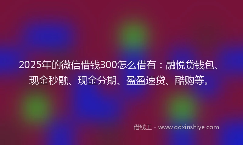2025年的微信借钱300怎么借有：融悦贷钱包、现金秒融、现金分期、盈盈速贷、酷购等。
