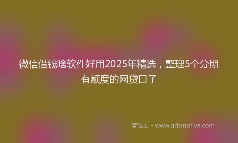 微信借钱啥软件好用2025年精选，整理5个分期有额度的网贷口子