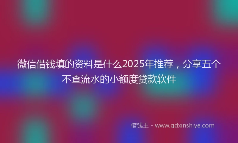 微信借钱填的资料是什么2025年推荐，分享五个不查流水的小额度贷款软件