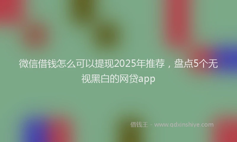 微信借钱怎么可以提现2025年推荐，盘点5个无视黑白的网贷app