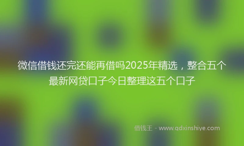 微信借钱还完还能再借吗2025年精选，整合五个最新网贷口子今日整理这五个口子
