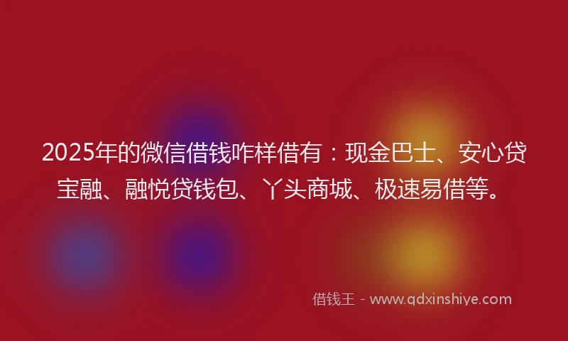 2025年的微信借钱咋样借有：现金巴士、安心贷宝融、融悦贷钱包、丫头商城、极速易借等。