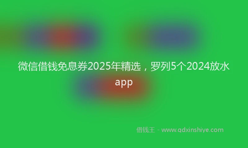 微信借钱免息券2025年精选，罗列5个2024放水app