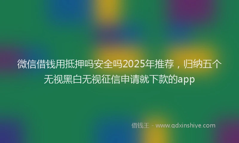 微信借钱用抵押吗安全吗2025年推荐，归纳五个无视黑白无视征信申请就下款的app