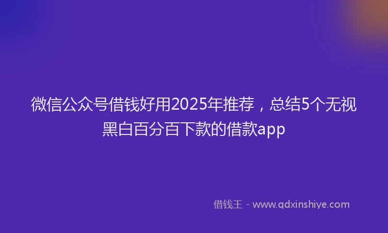微信公众号借钱好用2025年推荐，总结5个无视黑白百分百下款的借款app