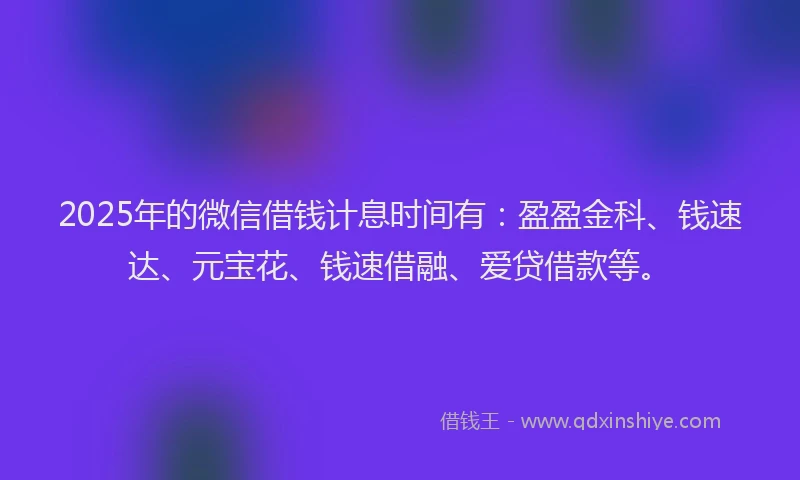 2025年的微信借钱计息时间有：盈盈金科、钱速达、元宝花、钱速借融、爱贷借款等。