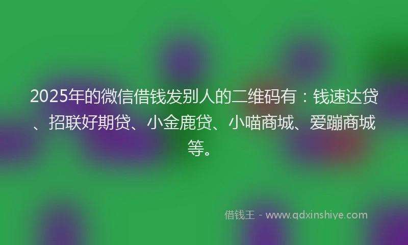 2025年的微信借钱发别人的二维码有：钱速达贷、招联好期贷、小金鹿贷、小喵商城、爱蹦商城等。