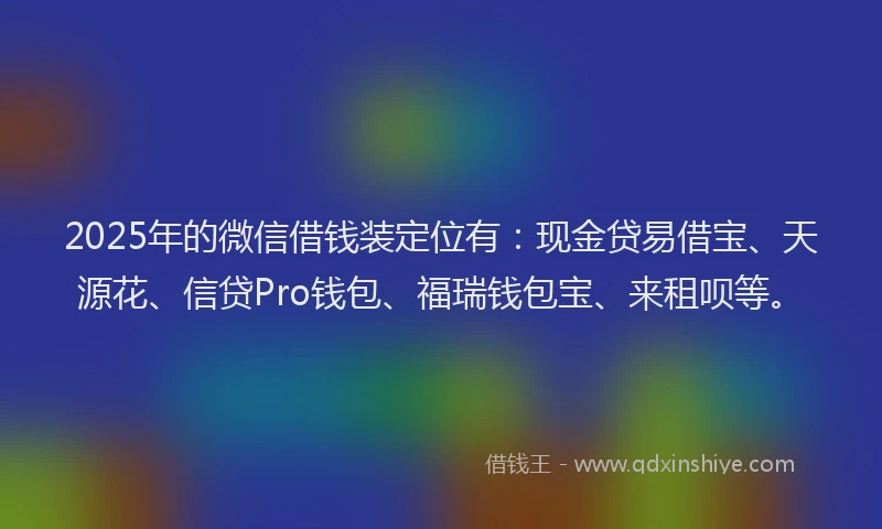2025年的微信借钱装定位有：现金贷易借宝、天源花、信贷Pro钱包、福瑞钱包宝、来租呗等。