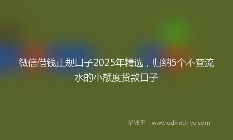 微信借钱正规口子2025年精选，归纳5个不查流水的小额度贷款口子