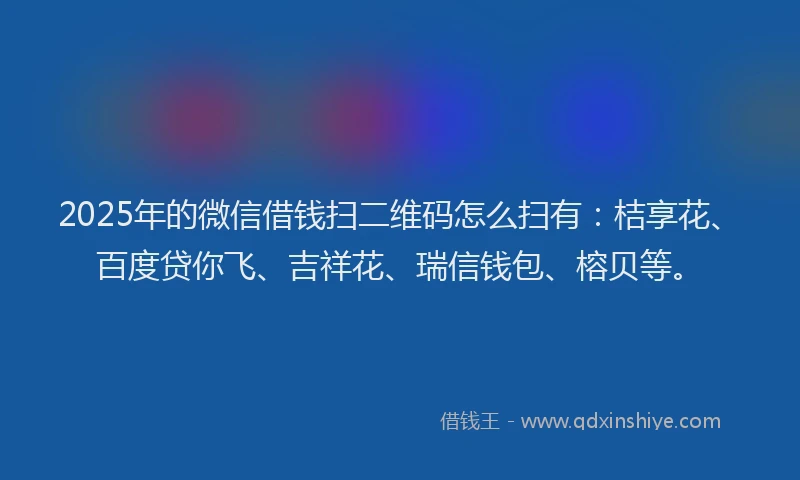 2025年的微信借钱扫二维码怎么扫有：桔享花、百度贷你飞、吉祥花、瑞信钱包、榕贝等。