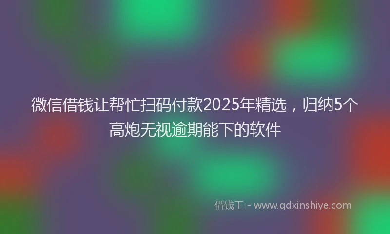 微信借钱让帮忙扫码付款2025年精选，归纳5个高炮无视逾期能下的软件