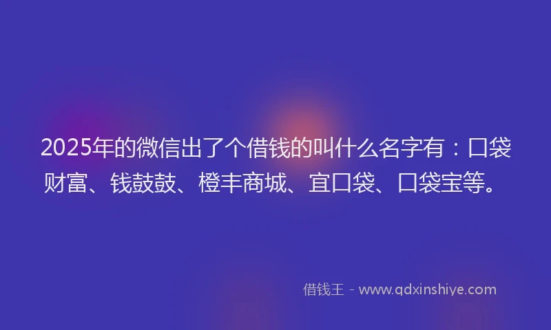 2025年的微信出了个借钱的叫什么名字有：口袋财富、钱鼓鼓、橙丰商城、宜口袋、口袋宝等。