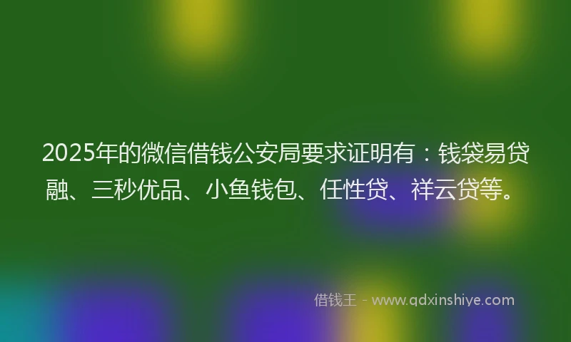 2025年的微信借钱公安局要求证明有：钱袋易贷融、三秒优品、小鱼钱包、任性贷、祥云贷等。