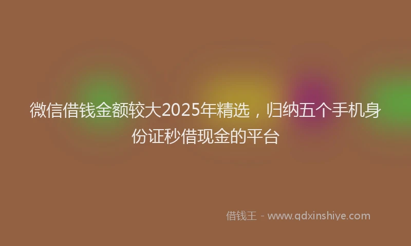 微信借钱金额较大2025年精选，归纳五个手机身份证秒借现金的平台