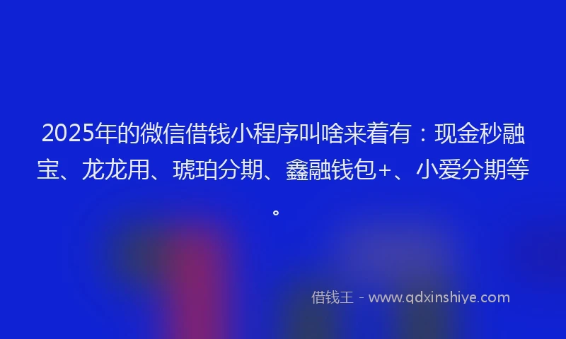 2025年的微信借钱小程序叫啥来着有：现金秒融宝、龙龙用、琥珀分期、鑫融钱包+、小爱分期等。