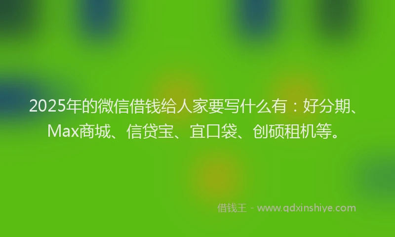2025年的微信借钱给人家要写什么有：好分期、Max商城、信贷宝、宜口袋、创硕租机等。