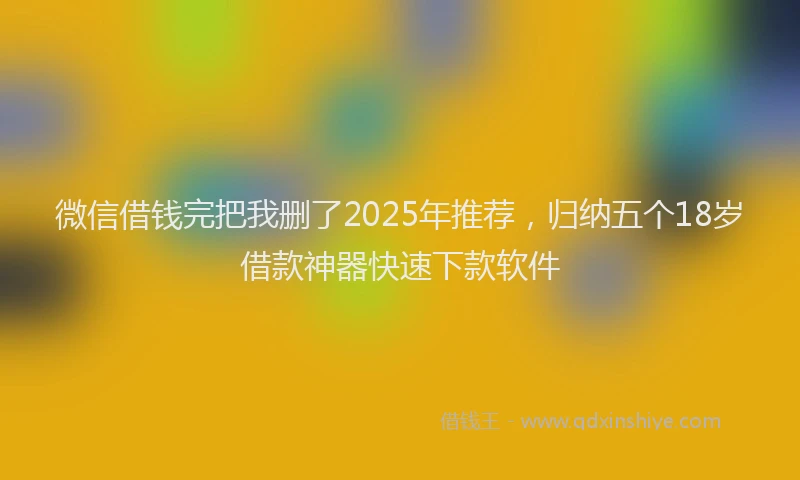 微信借钱完把我删了2025年推荐，归纳五个18岁借款神器快速下款软件