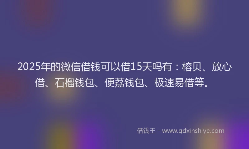 2025年的微信借钱可以借15天吗有：榕贝、放心借、石榴钱包、便荔钱包、极速易借等。