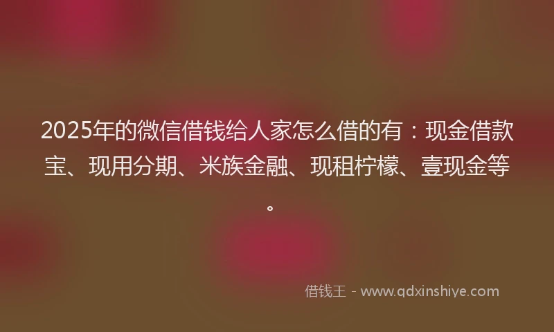 2025年的微信借钱给人家怎么借的有：现金借款宝、现用分期、米族金融、现租柠檬、壹现金等。