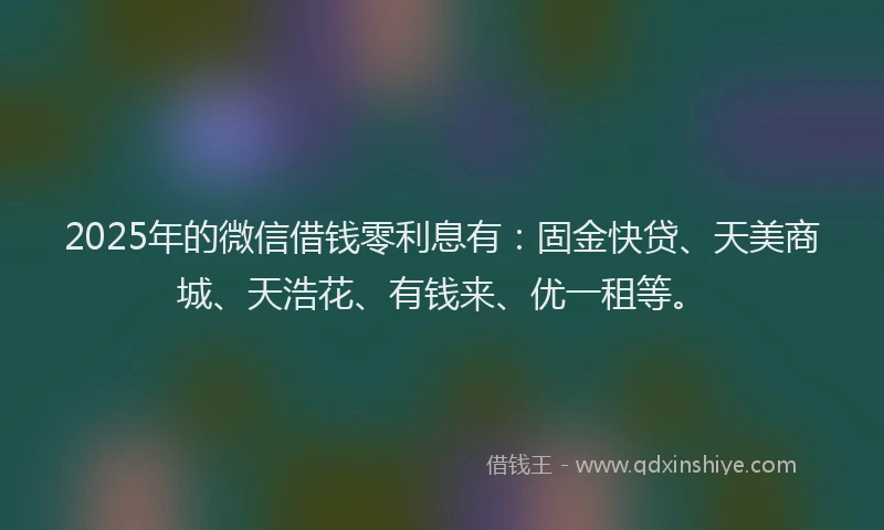 2025年的微信借钱零利息有：固金快贷、天美商城、天浩花、有钱来、优一租等。