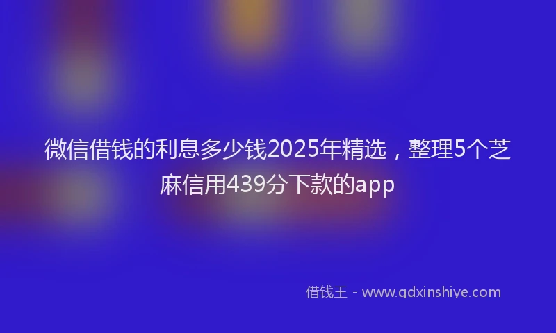 微信借钱的利息多少钱2025年精选，整理5个芝麻信用439分下款的app