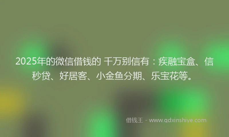 2025年的微信借钱的 千万别信有：疾融宝盒、信秒贷、好居客、小金鱼分期、乐宝花等。