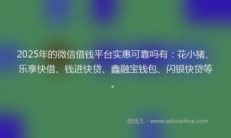 2025年的微信借钱平台实惠可靠吗有：花小猪、乐享快借、钱进快贷、鑫融宝钱包、闪银快贷等。