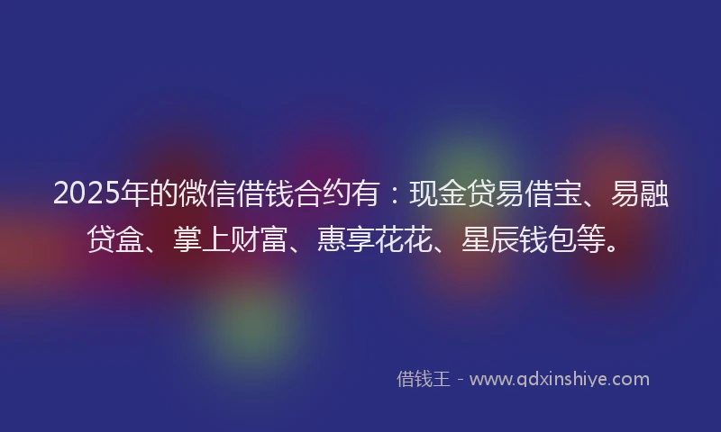 2025年的微信借钱合约有：现金贷易借宝、易融贷盒、掌上财富、惠享花花、星辰钱包等。