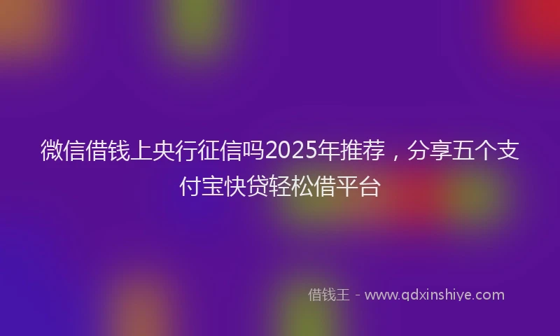 微信借钱上央行征信吗2025年推荐，分享五个支付宝快贷轻松借平台