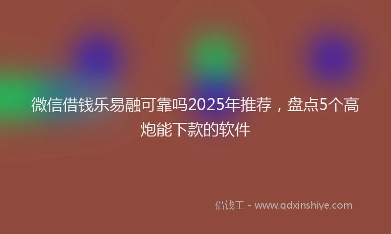微信借钱乐易融可靠吗2025年推荐，盘点5个高炮能下款的软件