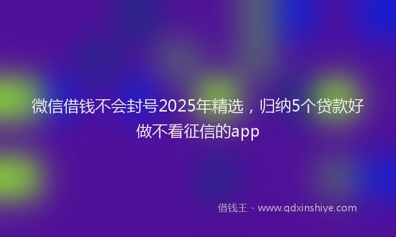 微信借钱不会封号2025年精选，归纳5个贷款好做不看征信的app
