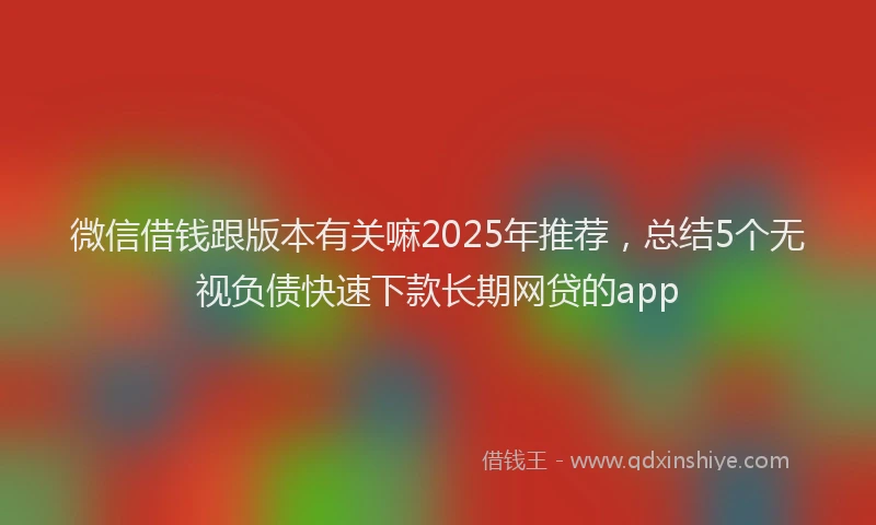 微信借钱跟版本有关嘛2025年推荐，总结5个无视负债快速下款长期网贷的app
