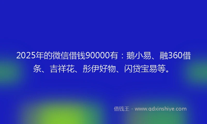 2025年的微信借钱90000有：鹅小易、融360借条、吉祥花、彤伊好物、闪贷宝易等。
