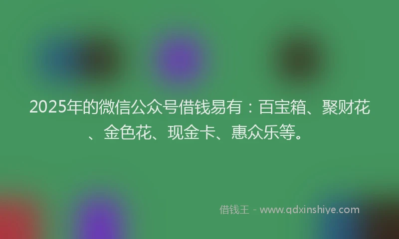 2025年的微信公众号借钱易有：百宝箱、聚财花、金色花、现金卡、惠众乐等。