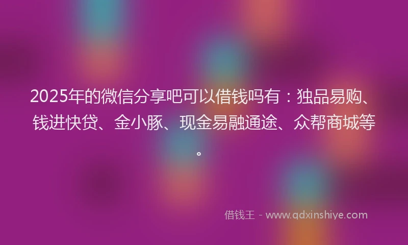 2025年的微信分享吧可以借钱吗有：独品易购、钱进快贷、金小豚、现金易融通途、众帮商城等。