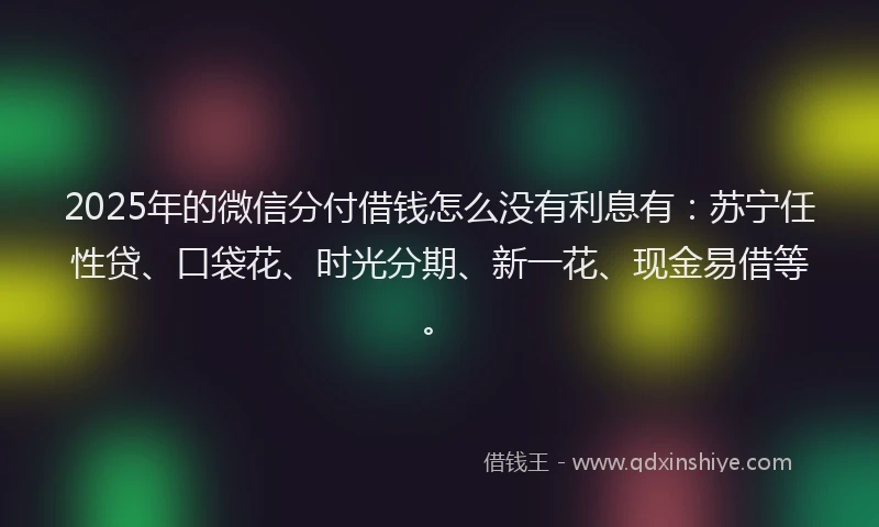 2025年的微信分付借钱怎么没有利息有：苏宁任性贷、口袋花、时光分期、新一花、现金易借等。