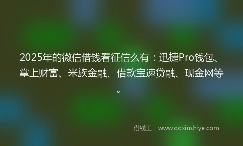 2025年的微信借钱看征信么有：迅捷Pro钱包、掌上财富、米族金融、借款宝速贷融、现金网等。
