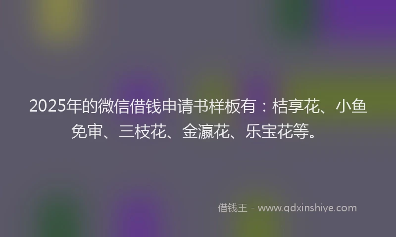 2025年的微信借钱申请书样板有：桔享花、小鱼免审、三枝花、金瀛花、乐宝花等。