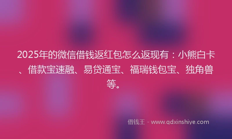 2025年的微信借钱返红包怎么返现有：小熊白卡、借款宝速融、易贷通宝、福瑞钱包宝、独角兽等。
