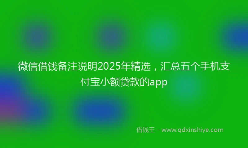 微信借钱备注说明2025年精选，汇总五个手机支付宝小额贷款的app
