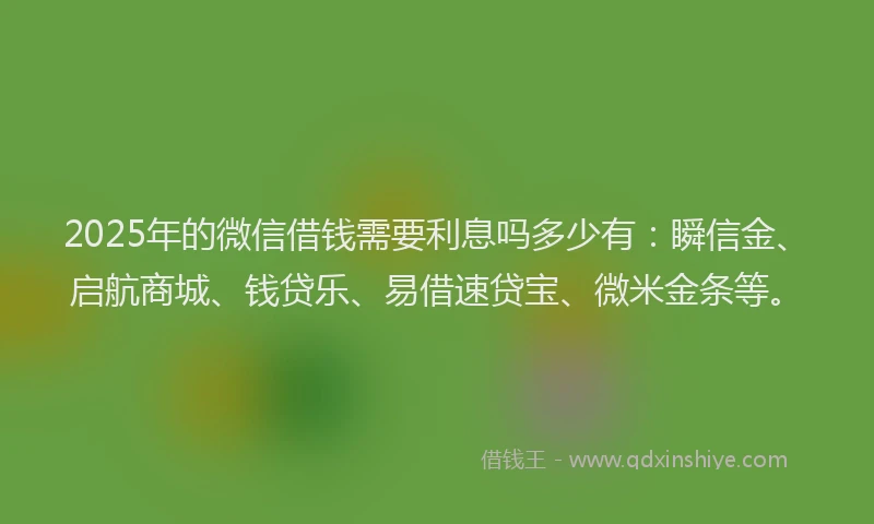 2025年的微信借钱需要利息吗多少有：瞬信金、启航商城、钱贷乐、易借速贷宝、微米金条等。