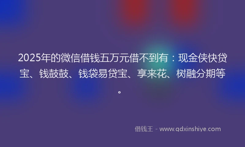 2025年的微信借钱五万元借不到有：现金侠快贷宝、钱鼓鼓、钱袋易贷宝、享来花、树融分期等。