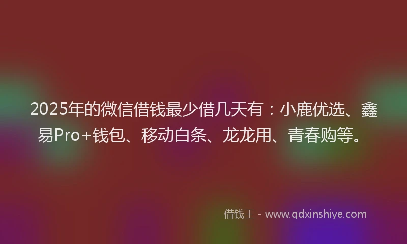 2025年的微信借钱最少借几天有：小鹿优选、鑫易Pro+钱包、移动白条、龙龙用、青春购等。