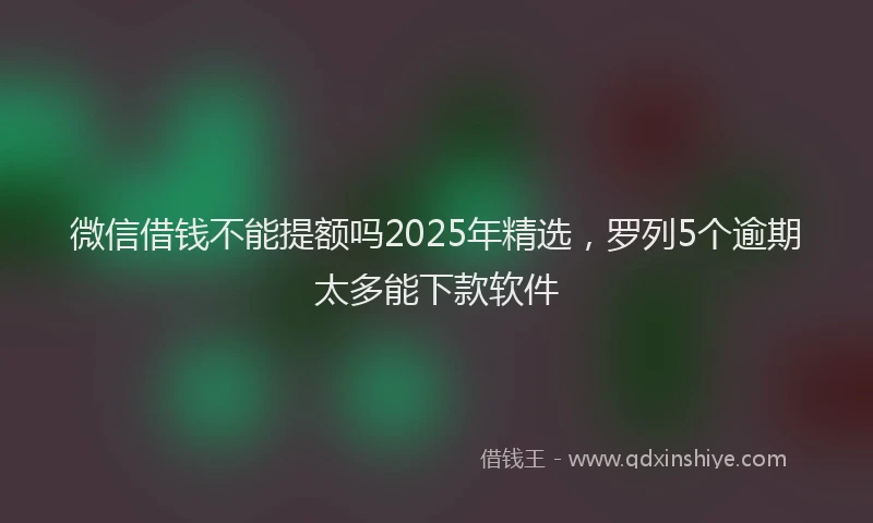微信借钱不能提额吗2025年精选，罗列5个逾期太多能下款软件